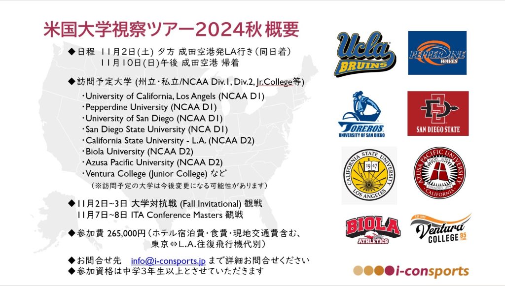 i-con sports japan 米国大学視察ツアー2024秋訪問予定大学
University of California, Los Angels(NCAA D1)/Pepperdine University(NCAA D1)/University of San Diego(NCAA D1)/San Diego State University(NCA D1)/California State University L.A.(NCAA D2)/Biola University (NCAA D2)/Azusa Pacific University(NCAA D2)/Ventura College (Junior College)